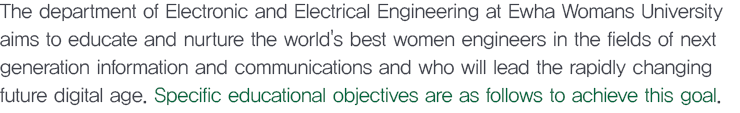 The department of Electronic and Electrical Engineering at Ewha Womans University aims to educate and nurture the world's best women engineers in the fields of next generation information and communications and who will lead the rapidly changing future digital age. Specific educational objectives are as follows to achieve this goal.